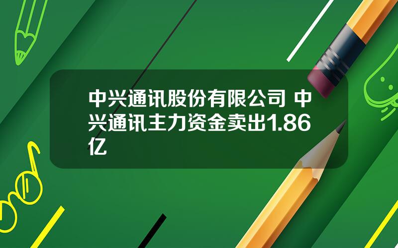 中兴通讯股份有限公司 中兴通讯主力资金卖出1.86亿